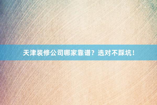 天津装修公司哪家靠谱？选对不踩坑！