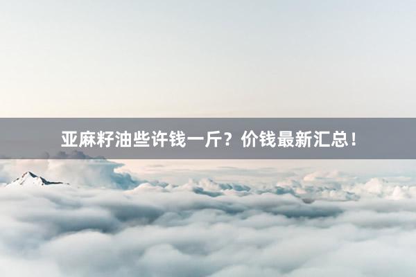 亚麻籽油些许钱一斤？价钱最新汇总！
