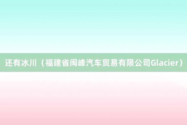 还有冰川（福建省闽峰汽车贸易有限公司Glacier）