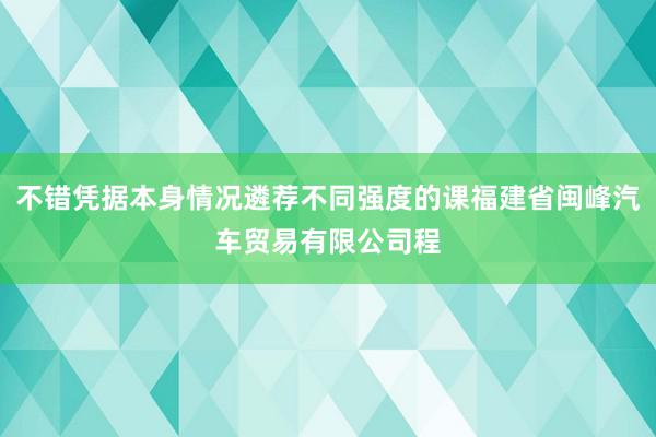不错凭据本身情况遴荐不同强度的课福建省闽峰汽车贸易有限公司程